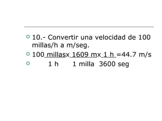  10.- Convertir una velocidad de 100
millas/h a m/seg.
 100 millasx 1609 mx 1 h =44.7 m/s
 1 h 1 milla 3600 seg
 
