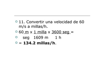  11. Convertir una velocidad de 60
m/s a millas/h.
 60 m x 1 milla x 3600 seg =
 seg 1609 m 1 h
 = 134.2 millas/h.
 