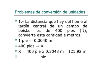 Problemas de conversión de unidades.
 1.- La distancia que hay del home al
jardín central de un campo de
beisbol es de 400 pies (ft),
convierta esta cantidad a metros.
 1 pie → 0.3040 m
 400 pies → X
 X = 400 pie x 0.3048 m =121.92 m
 1 pie
 