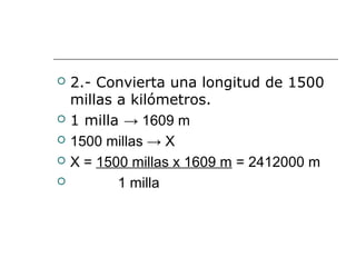  2.- Convierta una longitud de 1500
millas a kilómetros.
 1 milla → 1609 m
 1500 millas → X
 X = 1500 millas x 1609 m = 2412000 m
 1 milla
 