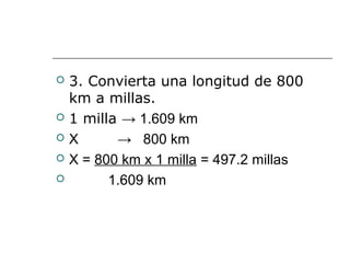  3. Convierta una longitud de 800
km a millas.
 1 milla → 1.609 km
 X → 800 km
 X = 800 km x 1 milla = 497.2 millas
 1.609 km
 