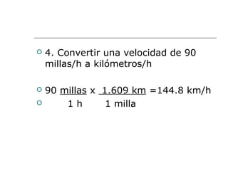  4. Convertir una velocidad de 90
millas/h a kilómetros/h
 90 millas x 1.609 km =144.8 km/h
 1 h 1 milla
 