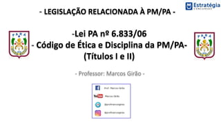 - LEGISLAÇÃO RELACIONADA À PM/PA -
- Professor: Marcos Girão -
-Lei PA nº 6.833/06
- Código de Ética e Disciplina da PM/PA-
(Títulos I e II)
 