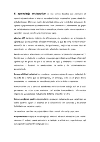 El aprendizaje colaborativo es una técnica didáctica que promueve el
aprendizaje centrado en el alumno basando el trabajo en pequeños grupos, donde los
estudiantes con diferentes niveles de habilidad utilizan una variedad de actividades de
aprendizaje para mejorar su entendimiento sobre una materia. Cadamiembro del grupo
de trabajo es responsable no solo de su aprendizaje, sino de ayudar a sus compañeros a
aprender, creando con ello una atmósfera de logro.
¿Qué es AC? La técnica didáctica de AC involucra a los estudiantes en actividades de
aprendizaje que les permite procesar información, lo que da como resultado mayor
retención de la materia de estudio, de igual manera, mejora las actitudes hacia el
aprendizaje, las relaciones interpersonales y hacia los miembros del grupo.
Permite reconocer a las diferencias individuales, aumenta el desarrollo interpersonal. •
Permite que elestudiante seinvolucre en supropio aprendizaje y contribuye allogro del
aprendizaje del grupo, lo que le da sentido de logro y pertenencia y aumento de
autoestima. • Aumenta las oportunidades de recibir y dar retroalimentación
personalizada.
Responsabilidad individual Los estudiantes son responsables de manera individual de
la parte de la tarea que les corresponde, sin embargo, todos en el grupo deben
comprender las tareas que les han sido asignadas al resto de los compañeros.
Comunicación cara a cara Los estudiantes necesitan hacer trabajo real en el cual
promueven su éxito como miembros del equipo intercambiando información
importante y ayudándose mutuamente de forma eficiente y efectiva
Interdependencia positiva Los estudiantes se apoyan mutuamente para cumplir con un
doble objetivo: lograr ser expertos en el conocimiento del contenido y desarrollar
habilidades de trabajo en equipo.
Se identifican tres tipos de grupos colaborativos: formal, informal y grupo base.
Grupo formal El rango que abarca el grupo formal va desde un período de clase a varias
semanas. El profesor puede estructurar actividades académicas o requerimientos del
curso para trabajar dentro del grupo base.
 