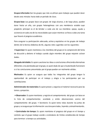 Grupos informales Son los grupos que más se utilizan para trabajos que pueden durar
desde unos minutos hasta todo un período de clase.
Grupos base Los grupos base son grupos de largo alcance, o de largo plazo, pueden
durar hasta un año, son grupos heterogéneos con una membresía estable cuyo
propósito principal es el de brindar a cada uno de sus miembros apoyo, ayuda y
asistencia en cada una de las necesidades que surjan mientras se lleva a cabo una tarea
que llevará al progreso académico.
Para asegurar su participación adecuada, activa y equitativa en los grupos de trabajo
dentro de la técnica didáctica de AC, algunos roles sugeridos son los siguientes:
• Supervisor: Es quien monitorea a los miembros del grupo en la comprensión del tema
de discusión y detiene el trabajo cuando algún miembro del grupo requiere aclarar
dudas.
Abogado del diablo: Es quien cuestiona las ideas o conclusiones ofreciendo alternativas
diferentes a las planteadas por el grupo, es quien duda de que silo planteado funcionará
o si las conclusiones presentadas por el grupo puedan ser realmente válidas.
Motivador: Es quien se asegura que todos los integrantes del grupo tengan la
oportunidad de participar en el trabajo y elogia a los participantes por sus
contribuciones
Administrador de materiales: Es quien provee y organiza el material necesario para las
tareas y proyectos.
• Observador: Es quien monitorea y registra el comportamiento del grupo con base en
la lista de comportamientos acordada y emite observaciones acerca del
comportamiento del grupo. • Secretario: Es quien toma notas durante las juntas de
grupo y seaseguraque lainformación seaclarapara todos, leyendo y retroalimentando.
• Controlador de tiempo: Es quien monitorea el progreso del grupo en el tiempo y
controla que el grupo trabaje acorde a estándares de límites establecidos de tiempo
para terminar a tiempo sus actividades.
 