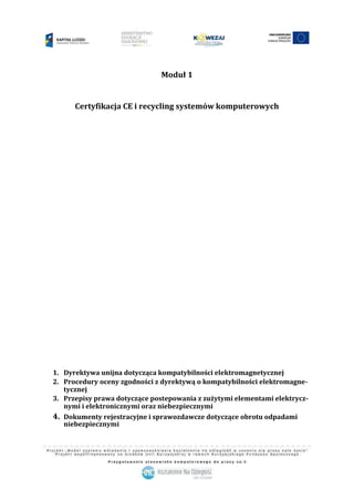1
Moduł 1
Certyfikacja CE i recycling systemów komputerowych
1. Dyrektywa unijna dotycząca kompatybilności elektromagnetycznej
2. Procedury oceny zgodności z dyrektywą o kompatybilności elektromagne-
tycznej
3. Przepisy prawa dotyczące postepowania z zużytymi elementami elektrycz-
nymi i elektronicznymi oraz niebezpiecznymi
4. Dokumenty rejestracyjne i sprawozdawcze dotyczące obrotu odpadami
niebezpiecznymi
 