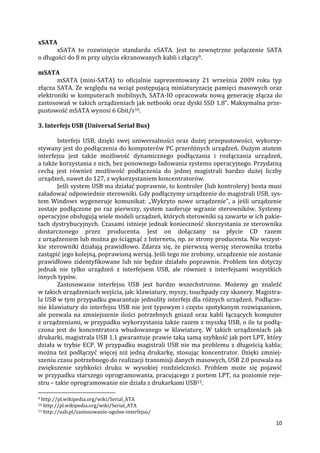 10
xSATA
xSATA to rozwinięcie standardu eSATA. Jest to zewnętrzne połączenie SATA
o długości do 8 m przy użyciu ekranowanych kabli i złączy9.
mSATA
mSATA (mini-SATA) to oficjalnie zaprezentowany 21 września 2009 roku typ
złącza SATA. Ze względu na wciąż postępującą miniaturyzację pamięci masowych oraz
elektroniki w komputerach mobilnych, SATA-IO opracowała nową generację złącza do
zastosowań w takich urządzeniach jak netbooki oraz dyski SSD 1.8". Maksymalna prze-
pustowość mSATA wynosi 6 Gbit/s10.
3. Interfejs USB (Universal Serial Bus)
Interfejs USB, dzięki swej uniwersalności oraz dużej przepustowości, wykorzy-
stywany jest do podłączenia do komputerów PC przeróżnych urządzeń. Dużym atutem
interfejsu jest także możliwość dynamicznego podłączania i rozłączania urządzeń,
a także korzystania z nich, bez ponownego ładowania systemu operacyjnego. Przydatną
cechą jest również możliwość podłączenia do jednej magistrali bardzo dużej liczby
urządzeń, nawet do 127, z wykorzystaniem koncentratorów.
Jeśli system USB ma działać poprawnie, to kontroler (lub kontrolery) hosta musi
załadować odpowiednie sterowniki. Gdy podłączymy urządzenie do magistrali USB, sys-
tem Windows wygeneruje komunikat: ,,Wykryto nowe urządzenie”, a jeśli urządzenie
zostaje podłączone po raz pierwszy, system zaoferuje wgranie sterowników. Systemy
operacyjne obsługują wiele modeli urządzeń, których sterowniki są zawarte w ich pakie-
tach dystrybucyjnych. Czasami istnieje jednak konieczność skorzystania ze sterownika
dostarczonego przez producenta. Jest on dołączany na płycie CD razem
z urządzeniem lub można go ściągnąć z Internetu, np. ze strony producenta. Nie wszyst-
kie sterowniki działają prawidłowo. Zdarza się, że pierwszą wersję sterownika trzeba
zastąpić jego kolejną, poprawioną wersją. Jeśli tego nie zrobimy, urządzenie nie zostanie
prawidłowo zidentyfikowane lub nie będzie działało poprawnie. Problem ten dotyczy
jednak nie tylko urządzeń z interfejsem USB, ale również z interfejsami wszystkich
innych typów.
Zastosowanie interfejsu USB jest bardzo wszechstronne. Możemy go znaleźć
w takich urządzeniach wejścia, jak: klawiatury, myszy, touchpady czy skanery. Magistra-
la USB w tym przypadku gwarantuje jednolity interfejs dla różnych urządzeń. Podłącze-
nie klawiatury do interfejsu USB nie jest typowym i często spotykanym rozwiązaniem,
ale pozwala na zmniejszenie ilości potrzebnych gniazd oraz kabli łączących komputer
z urządzeniami, w przypadku wykorzystania także razem z myszką USB, o ile ta podłą-
czona jest do koncentratora wbudowanego w klawiaturę. W takich urządzeniach jak
drukarki, magistrala USB 1.1 gwarantuje prawie taką samą szybkość jak port LPT, który
działa w trybie ECP. W przypadku magistrali USB nie ma problemu z długością kabla;
można też podłączyć więcej niż jedną drukarkę, stosując koncentrator. Dzięki zmniej-
szeniu czasu potrzebnego do realizacji transmisji danych masowych, USB 2.0 pozwala na
zwiększenie szybkości druku w wysokiej rozdzielczości. Problem może się pojawić
w przypadku starszego oprogramowania, pracującego z portem LPT, na poziomie reje-
stru – takie oprogramowanie nie działa z drukarkami USB11.
9 http://pl.wikipedia.org/wiki/Serial_ATA
10 http://pl.wikipedia.org/wiki/Serial_ATA
11 http://usb.pl/zastosowanie-ogolne-interfejsu/
 