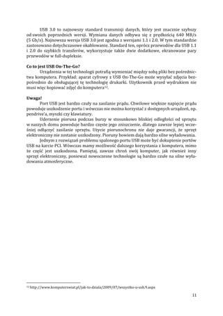 11
USB 3.0 to najnowszy standard transmisji danych, który jest znacznie szybszy
od swoich poprzednich wersji. Wymiana danych odbywa się z prędkością 640 MB/s
(5 Gb/s). Najnowsza wersja USB 3.0 jest zgodna z wersjami 1.1 i 2.0. W tym standardzie
zastosowano dotychczasowe okablowanie. Standard ten, oprócz przewodów dla USB 1.1
i 2.0 do szybkich transferów, wykorzystuje także dwie dodatkowe, ekranowane pary
przewodów w full-dupleksie.
Co to jest USB On-The-Go?
Urządzenia w tej technologii potrafią wymieniać między sobą pliki bez pośrednic-
twa komputera. Przykład: aparat cyfrowy z USB On-The-Go może wysyłać zdjęcia bez-
pośrednio do obsługującej tę technologię drukarki. Użytkownik przed wydrukiem nie
musi więc kopiować zdjęć do komputera12.
Uwaga!
Port USB jest bardzo czuły na zasilanie prądu. Chwilowe większe napięcie prądu
powoduje uszkodzenie portu i wówczas nie można korzystać z dostępnych urządzeń, np.
pendrive’a, myszki czy klawiatury.
Uderzenie pioruna podczas burzy w stosunkowo bliskiej odległości od sprzętu
w naszych domu powoduje bardzo częste jego zniszczenie, dlatego zawsze lepiej wcze-
śniej odłączyć zasilanie sprzętu. Użycie piorunochronu nie daje gwarancji, że sprzęt
elektroniczny nie zostanie uszkodzony. Pioruny bowiem dają bardzo silne wyładowania.
Jednym z rozwiązań problemu spalonego portu USB może być dokupienie portów
USB na karcie PCI. Wówczas mamy możliwość dalszego korzystania z komputera, mimo
że część jest uszkodzona. Pamiętaj, zawsze chroń swój komputer, jak również inny
sprzęt elektroniczny, ponieważ nowoczesne technologie są bardzo czułe na silne wyła-
dowania atmosferyczne.
12 http://www.komputerswiat.pl/jak-to-dziala/2009/07/wszystko-u-usb,9.aspx
 