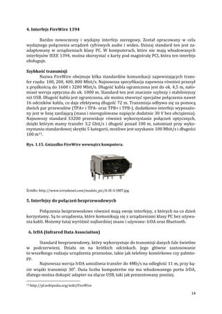 14
4. Interfejs FireWire 1394
Bardzo nowoczesny i wydajny interfejs szeregowy. Został opracowany w celu
wydajnego połączenia urządzeń cyfrowych audio i wideo. Dzisiaj standard ten jest za-
adaptowany w urządzeniach klasy PC. W komputerach, które nie mają wbudowanych
interfejsów IEEE 1394, można skorzystać z karty pod magistralę PCI, która ten interfejs
obsługuje.
Szybkość transmisji
Nazwa FireWire obejmuje kilka standardów komunikacji zapewniających trans-
fer rzędu: 100, 200, 400, 800 Mbit/s. Najnowsza specyfikacja zapewnia również przesył
z prędkością do 1600 i 3200 Mbit/s. Długość kabla ograniczona jest do ok. 4,5 m, nato-
miast wersja optyczna do ok. 1000 m. Standard ten jest znacznie szybszy i stabilniejszy
niż USB. Długość kabla jest ograniczona, ale można stworzyć specjalne połączenia nawet
16 odcinków kabla, co daje efektywną długość 72 m. Transmisja odbywa się za pomocą
dwóch par przewodów (TPA+ i TPA- oraz TPB+ i TPB-), dodatkowo interfejs wyposażo-
ny jest w linię zasilającą (masa i nieregulowane napięcie dodatnie 30 V bez obciążenia).
Najnowszy standard S3200 przewiduje również wykorzystanie połączeń optycznych,
dzięki którym mamy transfer 3,2 Gbit/s i długość ponad 100 m, natomiast przy wyko-
rzystaniu standardowej skrętki 5 kategorii, możliwe jest uzyskanie 100 Mbit/s i długości
100 m13.
Rys. 1.15. Gniazdko FireWire wewnątrz komputera.
Źródło: http://www.ictradenet.com/models_pic/A-IE-S-SMT.jpg
5. Interfejsy do połączeń bezprzewodowych
Połączenia bezprzewodowe również mają swoje interfejsy, z których na co dzień
korzystamy. Są to urządzenia, które komunikują się z urządzeniami klasy PC bez używa-
nia kabli. Możemy tutaj wyróżnić najbardziej znane i używane: IrDA oraz Bluetooth.
6. IrDA (Infrared Data Association)
Standard bezprzewodowy, który wykorzystuje do transmisji danych fale świetlne
w podczerwieni. Działa on na krótkich odcinkach. Jego główne zastosowanie
to wszelkiego rodzaju urządzenia przenośne, takie jak telefony komórkowe czy palmto-
py.
Najnowsza wersja IrDA umożliwia transfer do 4Mb/s na odległość 11 m, przy ką-
cie wiązki transmisji 30o
. Duża liczba komputerów nie ma wbudowanego portu IrDA,
dlatego można dokupić adapter na złącze USB, taki jak prezentowany poniżej.
13 http://pl.wikipedia.org/wiki/FireWire
 