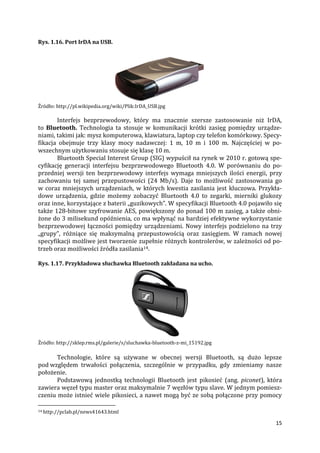 15
Rys. 1.16. Port IrDA na USB.
Źródło: http://pl.wikipedia.org/wiki/Plik:IrDA_USB.jpg
Interfejs bezprzewodowy, który ma znacznie szersze zastosowanie niż IrDA,
to Bluetooth. Technologia ta stosuje w komunikacji krótki zasięg pomiędzy urządze-
niami, takimi jak: mysz komputerowa, klawiatura, laptop czy telefon komórkowy. Specy-
fikacja obejmuje trzy klasy mocy nadawczej: 1 m, 10 m i 100 m. Najczęściej w po-
wszechnym użytkowaniu stosuje się klasę 10 m.
Bluetooth Special Interest Group (SIG) wypuścił na rynek w 2010 r. gotową spe-
cyfikację generacji interfejsu bezprzewodowego Bluetooth 4.0. W porównaniu do po-
przedniej wersji ten bezprzewodowy interfejs wymaga mniejszych ilości energii, przy
zachowaniu tej samej przepustowości (24 Mb/s). Daje to możliwość zastosowania go
w coraz mniejszych urządzeniach, w których kwestia zasilania jest kluczowa. Przykła-
dowe urządzenia, gdzie możemy zobaczyć Bluetooth 4.0 to zegarki, mierniki glukozy
oraz inne, korzystające z baterii „guzikowych”. W specyfikacji Bluetooth 4.0 pojawiło się
także 128-bitowe szyfrowanie AES, powiększony do ponad 100 m zasięg, a także obni-
żone do 3 milisekund opóźnienia, co ma wpłynąć na bardziej efektywne wykorzystanie
bezprzewodowej łączności pomiędzy urządzeniami. Nowy interfejs podzielono na trzy
„grupy”, różniące się maksymalną przepustowością oraz zasięgiem. W ramach nowej
specyfikacji możliwe jest tworzenie zupełnie różnych kontrolerów, w zależności od po-
trzeb oraz możliwości źródła zasilania14.
Rys. 1.17. Przykładowa słuchawka Bluetooth zakładana na ucho.
Źródło: http://sklep.rms.pl/galerie/s/sluchawka-bluetooth-z-mi_15192.jpg
Technologie, które są używane w obecnej wersji Bluetooth, są dużo lepsze
pod względem trwałości połączenia, szczególnie w przypadku, gdy zmieniamy nasze
położenie.
Podstawową jednostką technologii Bluetooth jest pikosieć (ang. piconet), która
zawiera węzeł typu master oraz maksymalnie 7 węzłów typu slave. W jednym pomiesz-
czeniu może istnieć wiele pikosieci, a nawet mogą być ze sobą połączone przy pomocy
14 http://pclab.pl/news41643.html
 