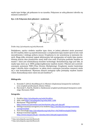16
węzła typu bridge, jak pokazano to na rysunku. Połączone ze sobą pikosieci określa się
mianem scatternet15.
Rys. 1.18. Połączone dwie pikosieci – scatternet.
Źródło: http://pl.wikipedia.org/wiki/Bluetooth
Dodatkowo, oprócz siedmiu węzłów typu slave, w jednej pikosieci może pracować
do 255 węzłów, które są zsynchronizowane z urządzeniem typu master (jest to tzw. tryb
wyczekiwania i niskiego poboru mocy). Urządzenia te nie uczestniczą w wymianie da-
nych. Mogą tylko otrzymać sygnał aktywacyjny lub nawigacyjny od węzła typu master.
Istnieją jeszcze dwa przejściowe stany hold oraz sniff. Przyczyną podziału węzłów na
master i slave jest minimalizacja kosztów technologii. Konsekwencją tego jest fakt, że
węzły typu slave są w 100% podporządkowane węzłom master. Pikosieć jest scentrali-
zowanym systemem TDM (Time Division Multiplexing). Urządzenie master kontroluje
zegar i określa, które urządzenie i w jakim slocie czasowym (szczelina czasowa), może
się z nim komunikować. Wymiana danych następuje tylko pomiędzy węzłem master
i slave. Komunikacja slave–slave nie jest możliwa16.
Bibliografia:
1. Kowalski T. (2012). Kwalifikacja E.12. Montaż i eksploatacja komputerów osobistych
oraz urządzeń peryferyjnych. Gliwice: Helion.
2. Marciniuk T., Pytel K., Osetek S., Użytkowanie urządzeń peryferyjnych komputera osobi-
stego. Warszawa: WSiP.
Netografia:
1. FireWire http://pl.wikipedia.org/wiki/FireWire
2. IEEE 1284 https://pl.wikipedia.org/wiki/IEEE_1284
3. Mechanizm “Plug and Play”
http://www.zs1.ostrowmaz.com/mechanizm_plug_and_play.pdf
4. Obsługa transmisji szeregowej oraz modemu http://skretka.net/obsluga-transmisji-
szeregowej.html
5. Port równoległy http://pl.wikipedia.org/wiki/Port_r%C3%B3wnoleg%C5%82y
6. Rodzaje transmisji sygnału
http://www.isep.pw.edu.pl/~slawekn/info1/lekcja8/segment2.htm
15 http://pl.wikipedia.org/wiki/Bluetooth
16 http://pl.wikipedia.org/wiki/Bluetooth
 