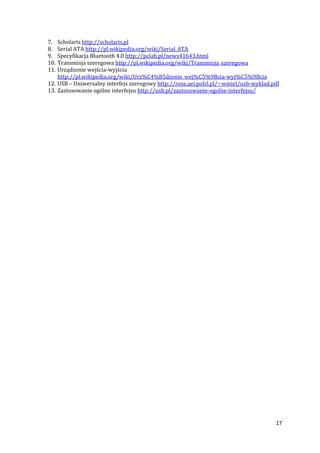 17
7. Scholaris http://scholaris.pl
8. Serial ATA http://pl.wikipedia.org/wiki/Serial_ATA
9. Specyfikacja Bluetooth 4.0 http://pclab.pl/news41643.html
10. Transmisja szeregowa http://pl.wikipedia.org/wiki/Transmisja_szeregowa
11. Urządzenie wejścia-wyjścia
http://pl.wikipedia.org/wiki/Urz%C4%85dzenie_wej%C5%9Bcia-wyj%C5%9Bcia
12. USB – Uniwersalny interfejs szeregowy http://rose.aei.polsl.pl/~wmiel/usb-wyklad.pdf
13. Zastosowanie ogólne interfejsu http://usb.pl/zastosowanie-ogolne-interfejsu/
 