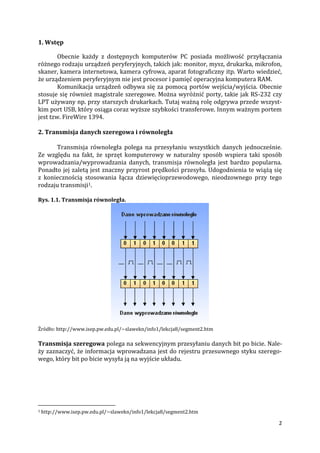 2
1. Wstęp
Obecnie każdy z dostępnych komputerów PC posiada możliwość przyłączania
różnego rodzaju urządzeń peryferyjnych, takich jak: monitor, mysz, drukarka, mikrofon,
skaner, kamera internetowa, kamera cyfrowa, aparat fotograficzny itp. Warto wiedzieć,
że urządzeniem peryferyjnym nie jest procesor i pamięć operacyjna komputera RAM.
Komunikacja urządzeń odbywa się za pomocą portów wejścia/wyjścia. Obecnie
stosuje się również magistrale szeregowe. Można wyróżnić porty, takie jak RS-232 czy
LPT używany np. przy starszych drukarkach. Tutaj ważną rolę odgrywa przede wszyst-
kim port USB, który osiąga coraz wyższe szybkości transferowe. Innym ważnym portem
jest tzw. FireWire 1394.
2. Transmisja danych szeregowa i równoległa
Transmisja równoległa polega na przesyłaniu wszystkich danych jednocześnie.
Ze względu na fakt, że sprzęt komputerowy w naturalny sposób wspiera taki sposób
wprowadzania/wyprowadzania danych, transmisja równoległa jest bardzo popularna.
Ponadto jej zaletą jest znaczny przyrost prędkości przesyłu. Udogodnienia te wiążą się
z koniecznością stosowania łącza dziewięcioprzewodowego, nieodzownego przy tego
rodzaju transmisji1.
Rys. 1.1. Transmisja równoległa.
Źródło: http://www.isep.pw.edu.pl/~slawekn/info1/lekcja8/segment2.htm
Transmisja szeregowa polega na sekwencyjnym przesyłaniu danych bit po bicie. Nale-
ży zaznaczyć, że informacja wprowadzana jest do rejestru przesuwnego styku szerego-
wego, który bit po bicie wysyła ją na wyjście układu.
1 http://www.isep.pw.edu.pl/~slawekn/info1/lekcja8/segment2.htm
 