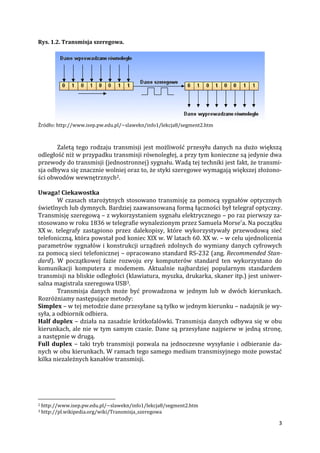 3
Rys. 1.2. Transmisja szeregowa.
Źródło: http://www.isep.pw.edu.pl/~slawekn/info1/lekcja8/segment2.htm
Zaletą tego rodzaju transmisji jest możliwość przesyłu danych na dużo większą
odległość niż w przypadku transmisji równoległej, a przy tym konieczne są jedynie dwa
przewody do transmisji (jednostronnej) sygnału. Wadą tej techniki jest fakt, że transmi-
sja odbywa się znacznie wolniej oraz to, że styki szeregowe wymagają większej złożono-
ści obwodów wewnętrznych2.
Uwaga! Ciekawostka
W czasach starożytnych stosowano transmisję za pomocą sygnałów optycznych
świetlnych lub dymnych. Bardziej zaawansowaną formą łączności był telegraf optyczny.
Transmisję szeregową – z wykorzystaniem sygnału elektrycznego – po raz pierwszy za-
stosowano w roku 1836 w telegrafie wynalezionym przez Samuela Morse'a. Na początku
XX w. telegrafy zastąpiono przez dalekopisy, które wykorzystywały przewodową sieć
telefoniczną, która powstał pod koniec XIX w. W latach 60. XX w. – w celu ujednolicenia
parametrów sygnałów i konstrukcji urządzeń zdolnych do wymiany danych cyfrowych
za pomocą sieci telefonicznej – opracowano standard RS-232 (ang. Recommended Stan-
dard). W początkowej fazie rozwoju ery komputerów standard ten wykorzystano do
komunikacji komputera z modemem. Aktualnie najbardziej popularnym standardem
transmisji na bliskie odległości (klawiatura, myszka, drukarka, skaner itp.) jest uniwer-
salna magistrala szeregowa USB3.
Transmisja danych może być prowadzona w jednym lub w dwóch kierunkach.
Rozróżniamy następujące metody:
Simplex – w tej metodzie dane przesyłane są tylko w jednym kierunku – nadajnik je wy-
syła, a odbiornik odbiera.
Half duplex – działa na zasadzie krótkofalówki. Transmisja danych odbywa się w obu
kierunkach, ale nie w tym samym czasie. Dane są przesyłane najpierw w jedną stronę,
a następnie w drugą.
Full duplex – taki tryb transmisji pozwala na jednoczesne wysyłanie i odbieranie da-
nych w obu kierunkach. W ramach tego samego medium transmisyjnego może powstać
kilka niezależnych kanałów transmisji.
2 http://www.isep.pw.edu.pl/~slawekn/info1/lekcja8/segment2.htm
3 http://pl.wikipedia.org/wiki/Transmisja_szeregowa
 