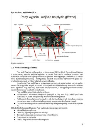 5
Rys. 1.4. Porty wyjścia i wejścia.
Źródło: scholaris.pl
2.2. Mechanizm Plug and Play
Plug and Play jest połączeniem systemowego BIOS-a (Basic Input/Output System
– podstawowy system wejścia/wyjścia), urządzeń fizycznych, zasobów systemu, ste-
rowników urządzeń oraz oprogramowania systemu operacyjnego. Kombinacja ta umoż-
liwia dynamiczną instalację i konfigurację nowych składników sprzętowych przy nie-
wielkiej interwencji użytkownika lub nawet jej braku.
Urządzenia Plug and Play są instalowane w systemie natychmiast po ich podłą-
czeniu. W przypadku innych urządzeń, takich jak karty ISA (Industry Standard Architec-
ture) zgodne z Plug and Play, konieczne jest wyłączenie, a następnie ponowne urucho-
mienie komputera w celu ich inicjalizacji.
Plug and Play umożliwia użytkownikom:
 Podłączanie i odłączanie urządzeń zgodnych z Plug and Play, takich jak karty
standardu PC Card, bez potrzeby dokonywania konfiguracji.
 Podłączanie lub odłączanie komputera od stacji dokującej lub sieci, bez potrzeby
ponownego jego uruchamiania lub zmiany parametrów konfiguracyjnych.
 Dodawanie nowego monitora lub klawiatury USB przez podłączenie do kompute-
ra.
Składniki obsługujące Plug and Play wykonują następujące czynności:
 Identyfikują urządzenia.
 Określają wymagane przez nie zasoby.
 Tworzą konfigurację systemu wolną od konfliktów.
 Programują urządzenia.
 Ładują do pamięci sterowniki urządzeń.
 