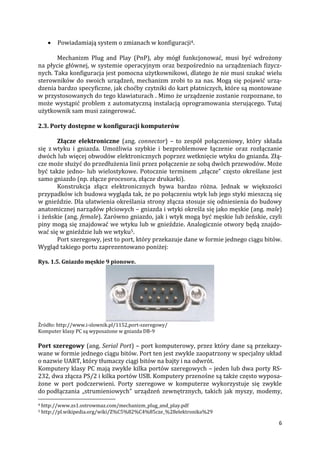 6
 Powiadamiają system o zmianach w konfiguracji4.
Mechanizm Plug and Play (PnP), aby mógł funkcjonować, musi być wdrożony
na płycie głównej, w systemie operacyjnym oraz bezpośrednio na urządzeniach fizycz-
nych. Taka konfiguracja jest pomocna użytkownikowi, dlatego że nie musi szukać wielu
sterowników do swoich urządzeń, mechanizm zrobi to za nas. Mogą się pojawić urzą-
dzenia bardzo specyficzne, jak choćby czytniki do kart płatniczych, które są montowane
w przystosowanych do tego klawiaturach . Mimo że urządzenie zostanie rozpoznane, to
może wystąpić problem z automatyczną instalacją oprogramowania sterującego. Tutaj
użytkownik sam musi zaingerować.
2.3. Porty dostępne w konfiguracji komputerów
Złącze elektroniczne (ang. connector) – to zespół połączeniowy, który składa
się z wtyku i gniazda. Umożliwia szybkie i bezproblemowe łączenie oraz rozłączanie
dwóch lub więcej obwodów elektronicznych poprzez wetknięcie wtyku do gniazda. Złą-
cze może służyć do przedłużenia linii przez połączenie ze sobą dwóch przewodów. Może
być także jedno- lub wielostykowe. Potocznie terminem „złącze” często określane jest
samo gniazdo (np. złącze procesora, złącze drukarki).
Konstrukcja złącz elektronicznych bywa bardzo różna. Jednak w większości
przypadków ich budowa wygląda tak, że po połączeniu wtyk lub jego styki mieszczą się
w gnieździe. Dla ułatwienia określania strony złącza stosuje się odniesienia do budowy
anatomicznej narządów płciowych – gniazda i wtyki określa się jako męskie (ang. male)
i żeńskie (ang. female). Zarówno gniazdo, jak i wtyk mogą być męskie lub żeńskie, czyli
piny mogą się znajdować we wtyku lub w gnieździe. Analogicznie otwory będą znajdo-
wać się w gnieździe lub we wtyku5.
Port szeregowy, jest to port, który przekazuje dane w formie jednego ciągu bitów.
Wygląd takiego portu zaprezentowano poniżej:
Rys. 1.5. Gniazdo męskie 9 pionowe.
Źródło: http://www.i-slownik.pl/1152,port-szeregowy/
Komputer klasy PC są wyposażone w gniazda DB-9
Port szeregowy (ang. Serial Port) – port komputerowy, przez który dane są przekazy-
wane w formie jednego ciągu bitów. Port ten jest zwykle zaopatrzony w specjalny układ
o nazwie UART, który tłumaczy ciągi bitów na bajty i na odwrót.
Komputery klasy PC mają zwykle kilka portów szeregowych – jeden lub dwa porty RS-
232, dwa złącza PS/2 i kilka portów USB. Komputery przenośne są także często wyposa-
żone w port podczerwieni. Porty szeregowe w komputerze wykorzystuje się zwykle
do podłączania „strumieniowych” urządzeń zewnętrznych, takich jak myszy, modemy,
4 http://www.zs1.ostrowmaz.com/mechanizm_plug_and_play.pdf
5 http://pl.wikipedia.org/wiki/Z%C5%82%C4%85cze_%28elektronika%29
 