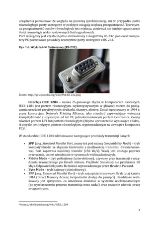 7
urządzenia pomiarowe. Ze względu na prostszą synchronizację, niż w przypadku portu
równoległego, porty szeregowe w praktyce osiągają większą przepustowość. Teoretycz-
na przepustowość portów równoległych jest większa, ponieważ nie istnieje ograniczenie
ilości równolegle wykorzystywanych linii sygnałowych.
Port szeregowy jest często błędnie utożsamiany z magistralą RS-232, ponieważ kompu-
tery PC początkowo posiadały zewnętrzne porty szeregowe z RS-232.
Rys. 1.6. Wtyk żeński 9 otworowy (RS-232).
Źródło: http://pl.wikipedia.org/wiki/Plik:RS-232.jpeg
Interfejs IEEE 1284 – nazwa 25-pinowego złącza w komputerach osobistych.
IEEE 1284 jest portem równoległym, wykorzystywanym w głównej mierze do podłą-
czenia urządzeń peryferyjnych: drukarki, skanery, plotery. Został opracowany w 1994 r.
przez konsorcjum Network Printing Alliance, jako standard zapewniający wsteczną
kompatybilność z używanym od lat 70. jednokierunkowym portem Centronics. Zwany
również portem LPT lub portem równoległym (błędne uproszczenie wynikające z faktu,
iż zwykle jest jedynym portem równoległym, wyprowadzonym na zewnątrz komputera
PC)6.
W standardzie IEEE 1284 zdefiniowano następujące protokoły transmisji danych:
 SPP (ang. Standard Parallel Port, znany też pod nazwą Compatibility Mode) – tryb
kompatybilności ze złączem Centronics z możliwością transmisji dwukierunko-
wej. Port zapewnia najniższy transfer (150 kb/s). Wadą jest obsługa poprzez
przerwania, co jest utrudnione w systemach wielozadaniowych.
 Nibble Mode – tryb półbajtowy (czterobitowy), używany przy transmisji z urzą-
dzenia zewnętrznego po liniach statusu. Prędkość transmisji nie przekracza 50
kb/s. Odpowiednik portu Bi-tronics wprowadzonego przez Hewlett-Packard.
 Byte Mode – tryb bajtowy (ośmiobitowy).
 EPP (ang. Enhanced Parallel Port) – tryb najczęściej stosowany. Brak tutaj kanału
DMA (Direct Memory Access, bezpośredni dostęp do pamięci). Handshake reali-
zowany jest sprzętowo, co umożliwia działanie w systemie wielozadaniowym
(po wywłaszczeniu procesu transmisja trwa nadal) oraz znacznie ułatwia pracę
programistom.
6 https://pl.wikipedia.org/wiki/IEEE_1284
 
