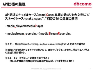 NTT DOCOMO, INC., Copyright 2016, All rights reserved. 4
API記述のキャメルケース（camelCase：単語の始まりを大文字に）/
スネークケース(snake_case：”_”で区切る)の混在の解消
・media_player⇒mediaPlayer
・mediastream_recording⇒mediaStreamRecording
※ただし、MediaStreamRecording、mediastreamrecordingといった記述も許容する
※現行APIが使えなくなるわけではないので、現行のプラグインとそれに対応するアプリ上
の記述には影響なし。
※スネークケースでないと可読性が低下する？
⇒pathや機能の粒度の設計に課題がある（と、ひとまず考えておく）
API仕様の整理
 