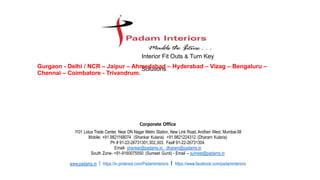 Corporate Office
1101 Lotus Trade Center, Near DN Nagar Metro Station, New Link Road, Andheri West, Mumbai-58
Mobile: +91.9821168074 (Shankar Kularia) +91.9821224312 (Dharam Kularia)
Ph # 91-22-26731301,302,303. Fax# 91-22-26731304.
Email- shankar@padams.in, dharam@padams.in
South Zone- +91-9160075550 (Sumeet Gunti) - Email – sumeet@padams.in
www.padams.in I https://in.pinterest.com/PadamInteriors I https://www.facebook.com/padaminteriors
Interior Fit Outs & Turn Key
SolutionsGurgaon - Delhi / NCR – Jaipur – Ahmedabad – Hyderabad – Vizag – Bengaluru –
Chennai – Coimbatore - Trivandrum.
 