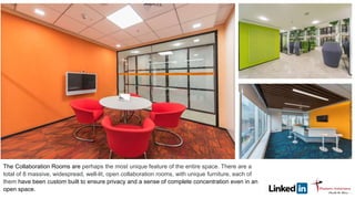 The Collaboration Rooms are perhaps the most unique feature of the entire space. There are a
total of 8 massive, widespread, well-lit, open collaboration rooms, with unique furniture, each of
them have been custom built to ensure privacy and a sense of complete concentration even in an
open space.
 