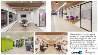 A large portion of Furniture, joinery,
storages etc. for the entire office has
been custom-built in our state of art
furniture plant at Navi Mumbai. and
the rest flown in from the US and
China The whole idea was to be true
to LinkedIn’s work culture, without
having to compromise on any aspect.
 