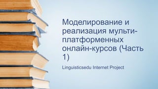 Моделирование и
реализация мульти-
платформенных
онлайн-курсов (Часть
1)
Linguisticsedu Internet Project
 
