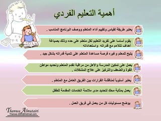 ‫الفردي‬ ‫التعليم‬ ‫أهمية‬
.‫بصياغة‬ ‫وذلك‬ ‫حده‬ ‫على‬ ‫متعلم‬ ‫لكل‬ ‫التعليم‬ ‫تفريد‬ ‫على‬ ‫أساسا‬ ‫يقوم‬
‫واستعداداته‬ ‫قدراته‬ ‫مع‬ ‫تتالءم‬ ‫أهداف‬
‫ال‬ ‫أداء‬ ‫وتقييم‬ ‫لقياس‬ ‫طريقة‬ ‫يعتبر‬‫متعلم‬‫المناسب‬ ‫البرنامج‬ ‫ووصف‬.
‫مساعدة‬ ‫فرصة‬ ‫وغيره‬ ‫للمعلم‬ ‫يتيح‬‫المتعلم‬‫على‬‫تن‬‫مية‬‫جيد‬ ‫بشكل‬ ‫قدراته‬.
‫يعم‬‫ل‬‫واأل‬ ‫المدرسة‬ ‫تمكين‬ ‫على‬‫تقدم‬ ‫مراقبة‬ ‫من‬ ‫هل‬‫المتعلم‬‫مواطن‬ ‫وتحديد‬
‫المشكالت‬ ‫عالج‬ ‫على‬ ‫والتركيز‬ ‫والضعف‬ ‫القوة‬.
‫ي‬‫عتبر‬‫أ‬‫سلوبا‬‫مع‬ ‫العامل‬ ‫الفريق‬ ‫بين‬ ‫القرارات‬ ‫لمناقشة‬‫المتعلم‬.
‫محك‬ ‫بمثابة‬ ‫يعمل‬‫لتحديد‬‫للطفل‬ ‫المقدمة‬ ‫الخدمات‬ ‫مالئمة‬ ‫مدى‬
‫مس‬ ‫يوضح‬‫ئو‬‫ليات‬‫يعمل‬ ‫من‬ ‫كل‬‫ف‬‫ي‬‫العمل‬ ‫فريق‬.
 