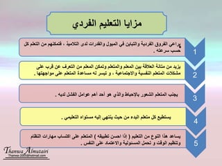 1
•
2
3
4
5
‫الفردي‬ ‫التعليم‬ ‫مزايا‬
‫على‬ ‫قرب‬ ‫عن‬ ‫التعرف‬ ‫من‬ ‫المعلم‬ ‫وتمكن‬ ‫والمتعلم‬ ‫المعلم‬ ‫بين‬ ‫العالقة‬ ‫متانة‬ ‫من‬ ‫يزيد‬
‫مواجهته‬ ‫على‬ ‫المتعلم‬ ‫مساعدة‬ ‫له‬ ‫تيسر‬ ‫و‬ ، ‫واالجتماعية‬ ‫النفسية‬ ‫المتعلم‬ ‫مشكالت‬‫ا‬.
‫م‬ ‫فتمكنهم‬ ، ‫التالميذ‬ ‫لدى‬ ‫والقدرات‬ ‫الميول‬ ‫في‬ ‫والتباين‬ ‫الفردية‬ ‫الفروق‬ ‫يراعي‬‫كل‬ ‫التعلم‬ ‫ن‬
‫سرعته‬ ‫حسب‬.
‫لديه‬ ‫الفشل‬ ‫عوامل‬ ‫أهم‬ ‫أحد‬ ‫هو‬ ‫والذي‬ ‫باإلحباط‬ ‫الشعور‬ ‫المتعلم‬ ‫يجنب‬.
‫التعل‬ ‫مستواه‬ ‫إليه‬ ‫ينتهي‬ ‫حيث‬ ‫من‬ ‫البدء‬ ‫متعلم‬ ‫كل‬ ‫يستطيع‬‫يمي‬.
‫التعليم‬ ‫من‬ ‫النوع‬ ‫هذا‬ ‫يساعد‬(‫تطبيقه‬ ‫احسن‬ ‫إذا‬)‫الن‬ ‫مهارات‬ ‫اكتساب‬ ‫على‬ ‫المتعلم‬‫ظام‬
‫النفس‬ ‫على‬ ‫واالعتماد‬ ‫المسئولية‬ ‫تحمل‬ ‫و‬ ‫الوقت‬ ‫وتنظيم‬.
 