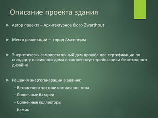 Описание проекта здания
 Автор проекта – Архитектурное бюро Zwarthout
 Место реализации – город Амстердам
 Энергетически самодостаточный дом прошёл две сертификации по
стандарту пассивного дома и соответствует требованиям безотходного
дизайна
 Решения энергогенерации в здании:
- Ветрогенератор горизонтального типа
- Солнечные батареи
- Солнечные коллекторы
- Камин
 