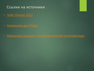 Ссылки на источники
 Solar Houses 2012
 Солнечный дом Prispa
 Румынское крыльцо в биоклиматичеcкой интерпретации
 