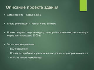 Описание проекта здания
 Автор проекта – Roque Sevilla
 Место реализации – Регион Чоко, Эквадор
 Проект получил статус эко-курорта который призван сохранить флору и
фауну леса площадью 1300 Га
 Экологические решения:
- LED освещение
- Полная переработка и утилизация отходов на территории комплекса
- Очистка используемой воды
 