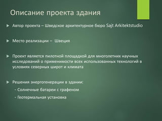 Описание проекта здания
 Автор проекта – Шведское архитектурное бюро Sajt Arkitektstudio
 Место реализации – Швеция
 Проект является пилотной площадкой для многолетних научных
исследований о применимости всех использованных технологий в
условиях северных широт и климата
 Решения энергогенерации в здании:
- Солнечные батареи с графеном
- Геотермальная установка
 