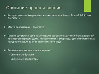 Описание проекта здания
 Автор проекта – Американское архитектурное бюро Tsao & McKown
Architects
 Место реализации – Сингапур
 Проект сочетает в себе комбинацию современных технических решений
по энергогенерации дома. Микроклимат и сбор воды для хозяйственных
нужд происходит за счет вертикального сада
 Решения энергогенерации в здании:
- Солнечные батареи
- Солнечные коллекторы
 