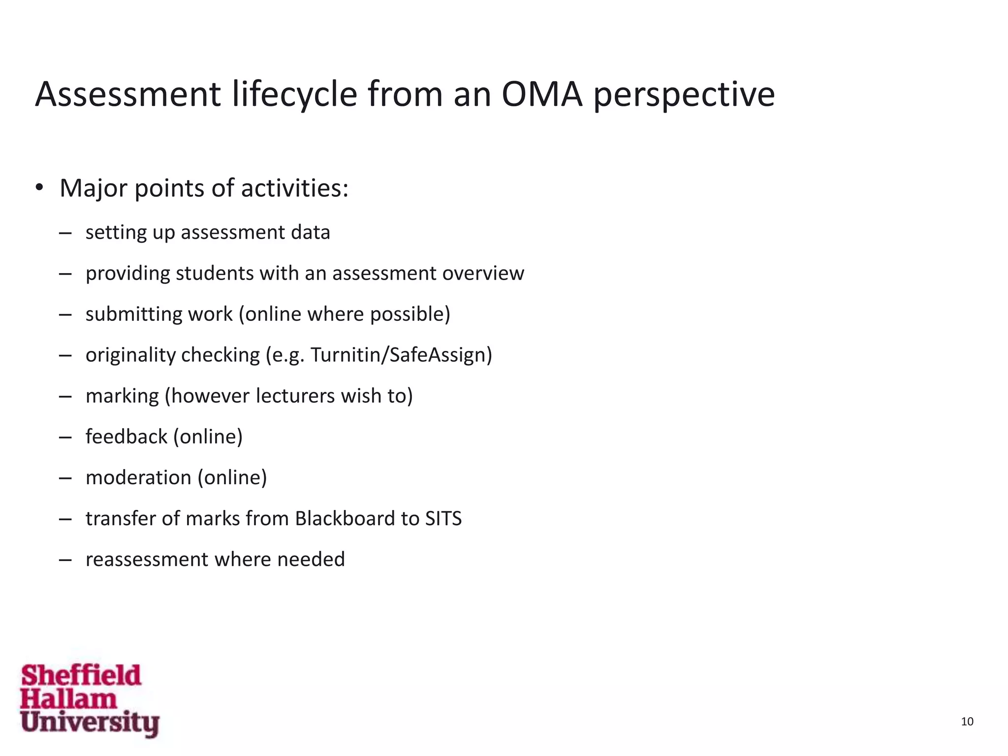 10
Assessment lifecycle from an OMA perspective
• Major points of activities:
– setting up assessment data
– providing students with an assessment overview
– submitting work (online where possible)
– originality checking (e.g. Turnitin/SafeAssign)
– marking (however lecturers wish to)
– feedback (online)
– moderation (online)
– transfer of marks from Blackboard to SITS
– reassessment where needed
10
 