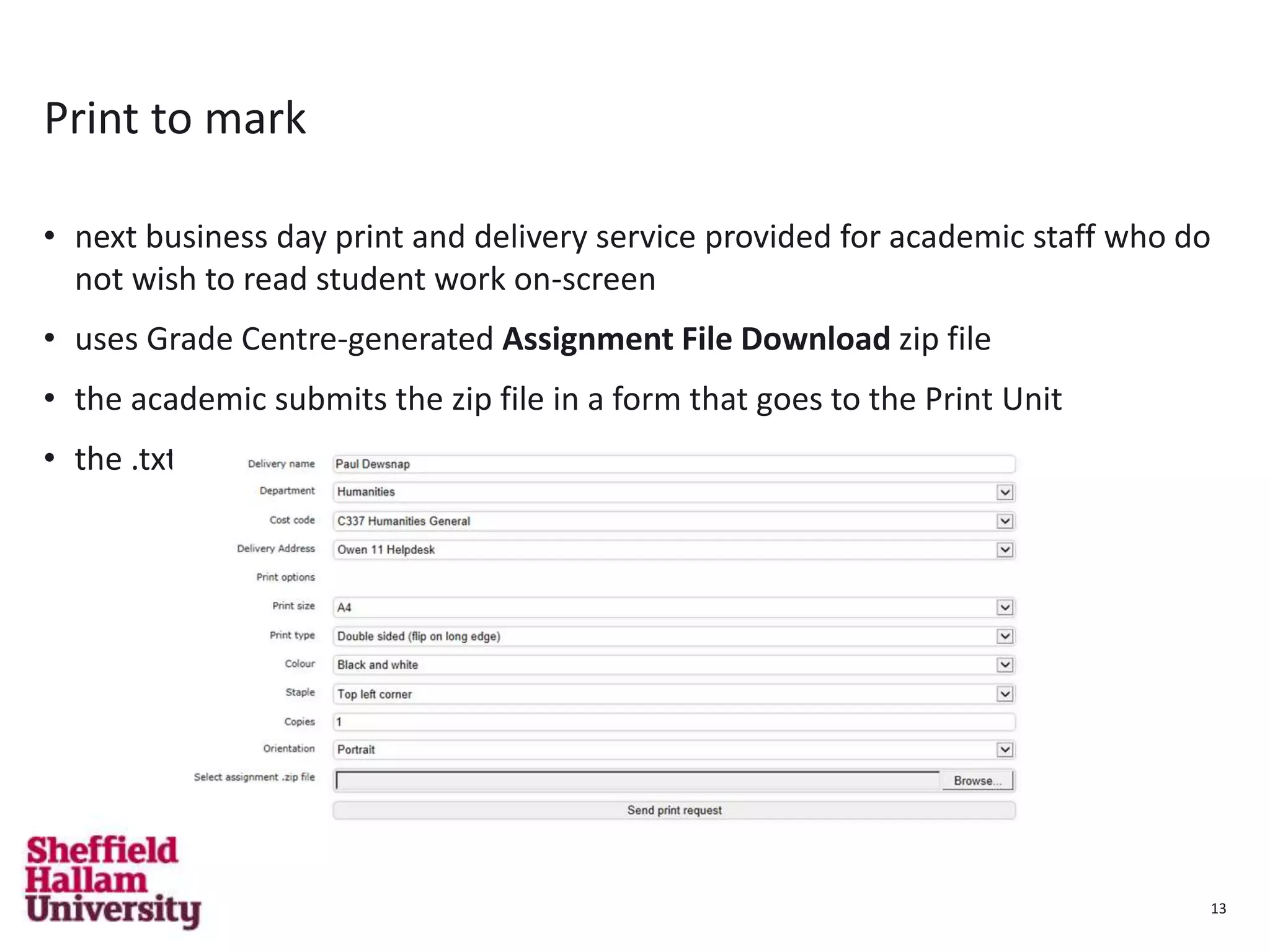 13
Print to mark
• next business day print and delivery service provided for academic staff who do
not wish to read student work on-screen
• uses Grade Centre-generated Assignment File Download zip file
• the academic submits the zip file in a form that goes to the Print Unit
• the .txt files in the zip file is used as a cover sheet
13
 