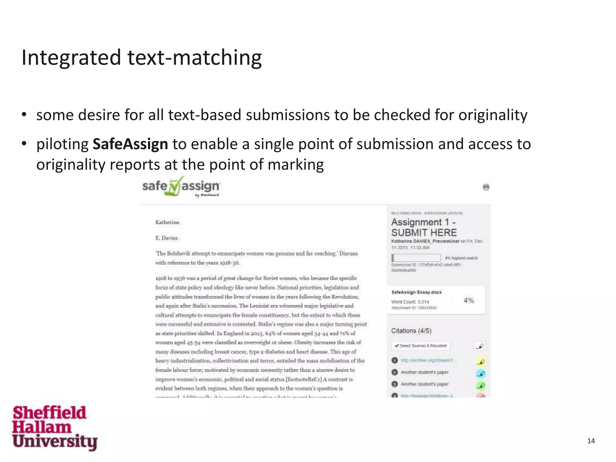 14
Integrated text-matching
• some desire for all text-based submissions to be checked for originality
• piloting SafeAssign to enable a single point of submission and access to
originality reports at the point of marking
14
 