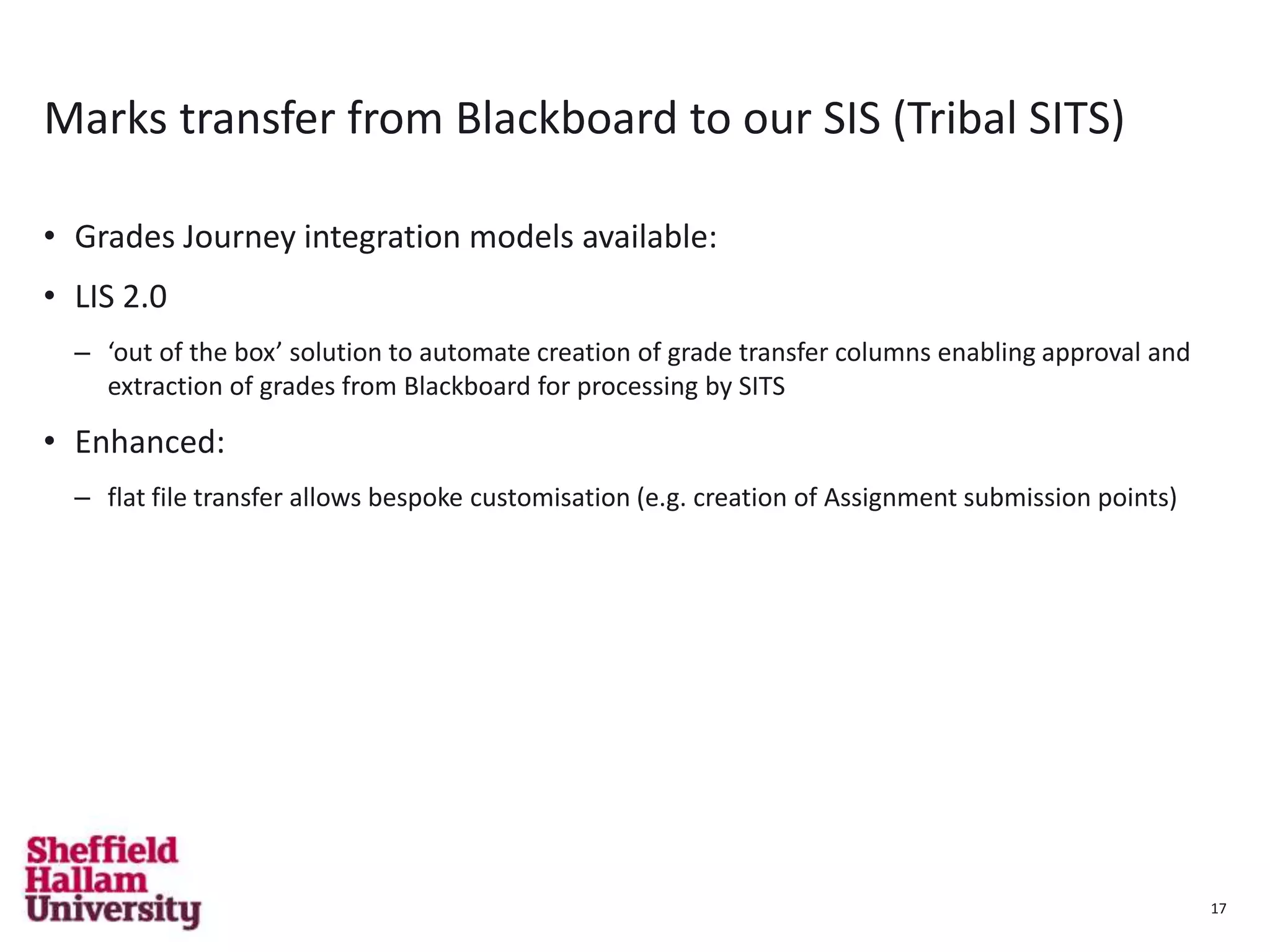 17
Marks transfer from Blackboard to our SIS (Tribal SITS)
• Grades Journey integration models available:
• LIS 2.0
– ‘out of the box’ solution to automate creation of grade transfer columns enabling approval and
extraction of grades from Blackboard for processing by SITS
• Enhanced:
– flat file transfer allows bespoke customisation (e.g. creation of Assignment submission points)
17
 
