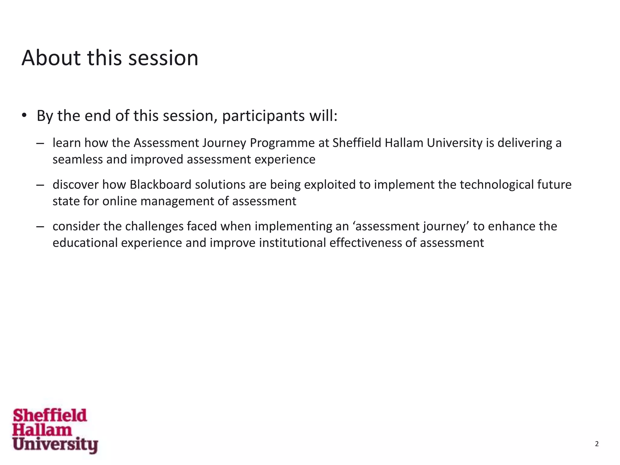 2
About this session
• By the end of this session, participants will:
– learn how the Assessment Journey Programme at Sheffield Hallam University is delivering a
seamless and improved assessment experience
– discover how Blackboard solutions are being exploited to implement the technological future
state for online management of assessment
– consider the challenges faced when implementing an ‘assessment journey’ to enhance the
educational experience and improve institutional effectiveness of assessment
2
 