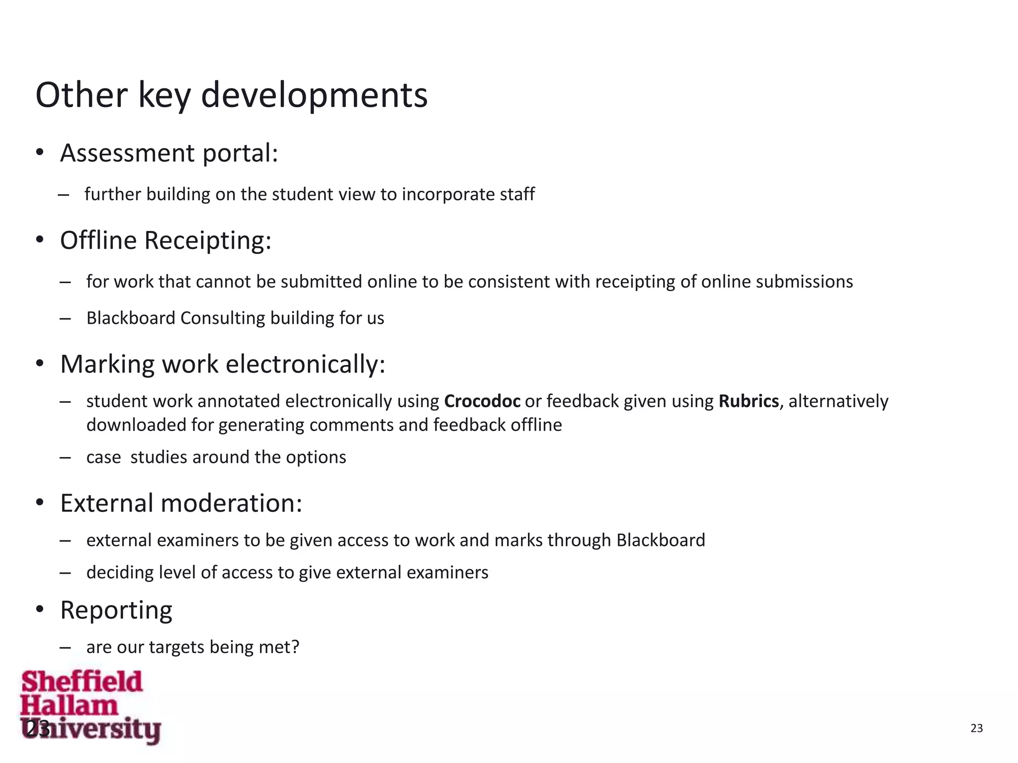 23
Other key developments
• Assessment portal:
– further building on the student view to incorporate staff
• Offline Receipting:
– for work that cannot be submitted online to be consistent with receipting of online submissions
– Blackboard Consulting building for us
• Marking work electronically:
– student work annotated electronically using Crocodoc or feedback given using Rubrics, alternatively
downloaded for generating comments and feedback offline
– case studies around the options
• External moderation:
– external examiners to be given access to work and marks through Blackboard
– deciding level of access to give external examiners
• Reporting
– are our targets being met?
23
 