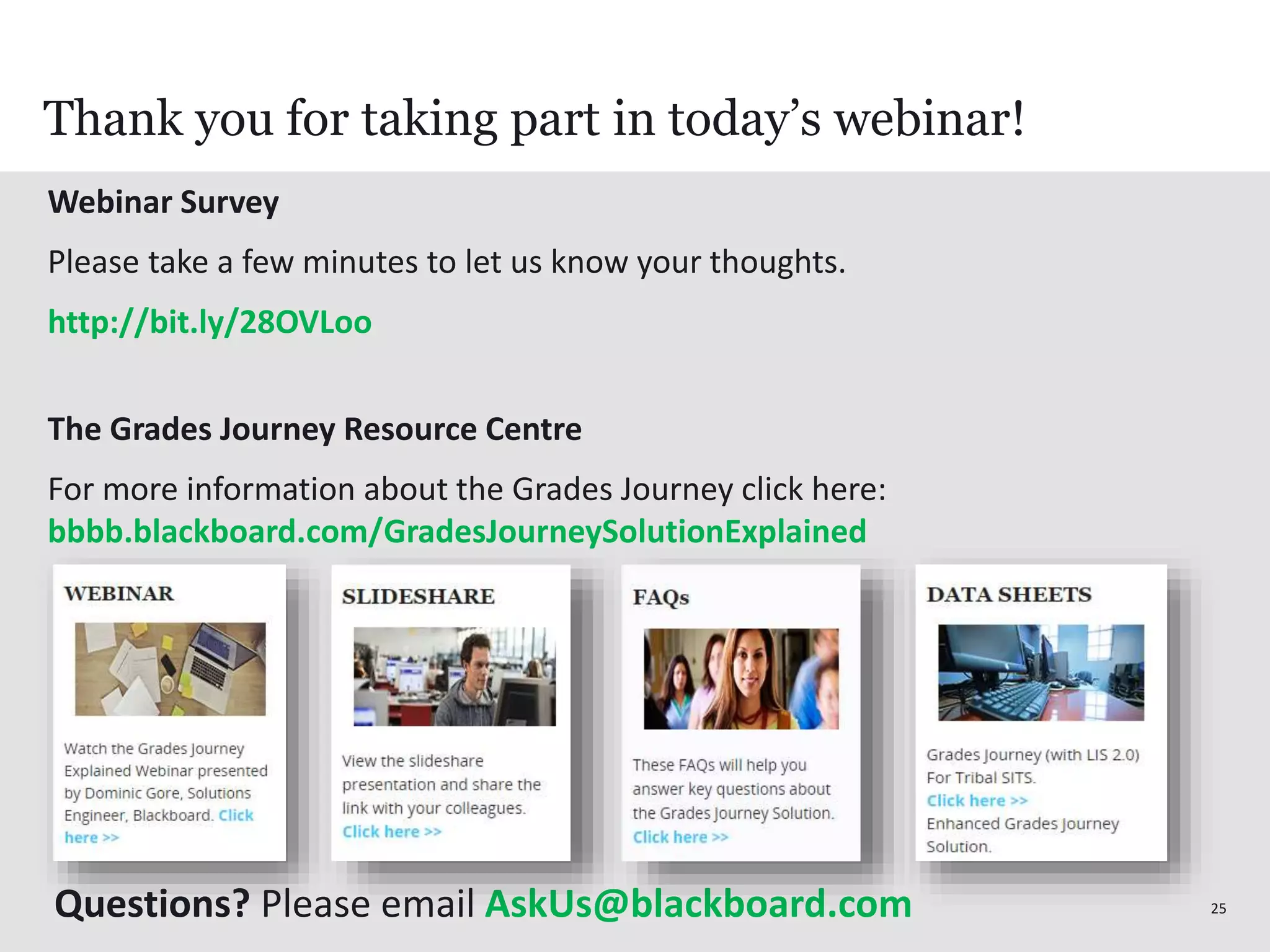 2525
Webinar Survey
Please take a few minutes to let us know your thoughts.
http://bit.ly/28OVLoo
The Grades Journey Resource Centre
For more information about the Grades Journey click here:
bbbb.blackboard.com/GradesJourneySolutionExplained
Thank you for taking part in today’s webinar!
Questions? Please email AskUs@blackboard.com
 