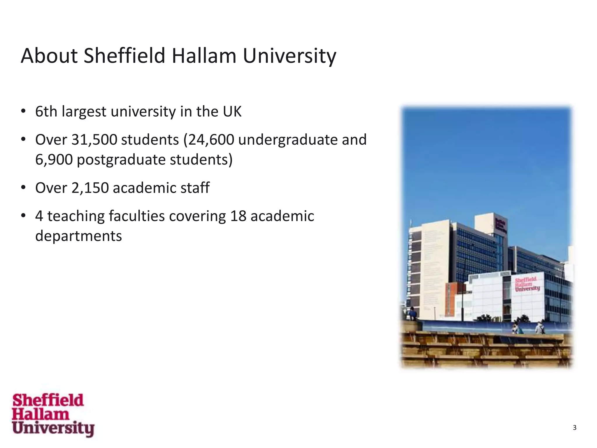 3
About Sheffield Hallam University
• 6th largest university in the UK
• Over 31,500 students (24,600 undergraduate and
6,900 postgraduate students)
• Over 2,150 academic staff
• 4 teaching faculties covering 18 academic
departments
3
 