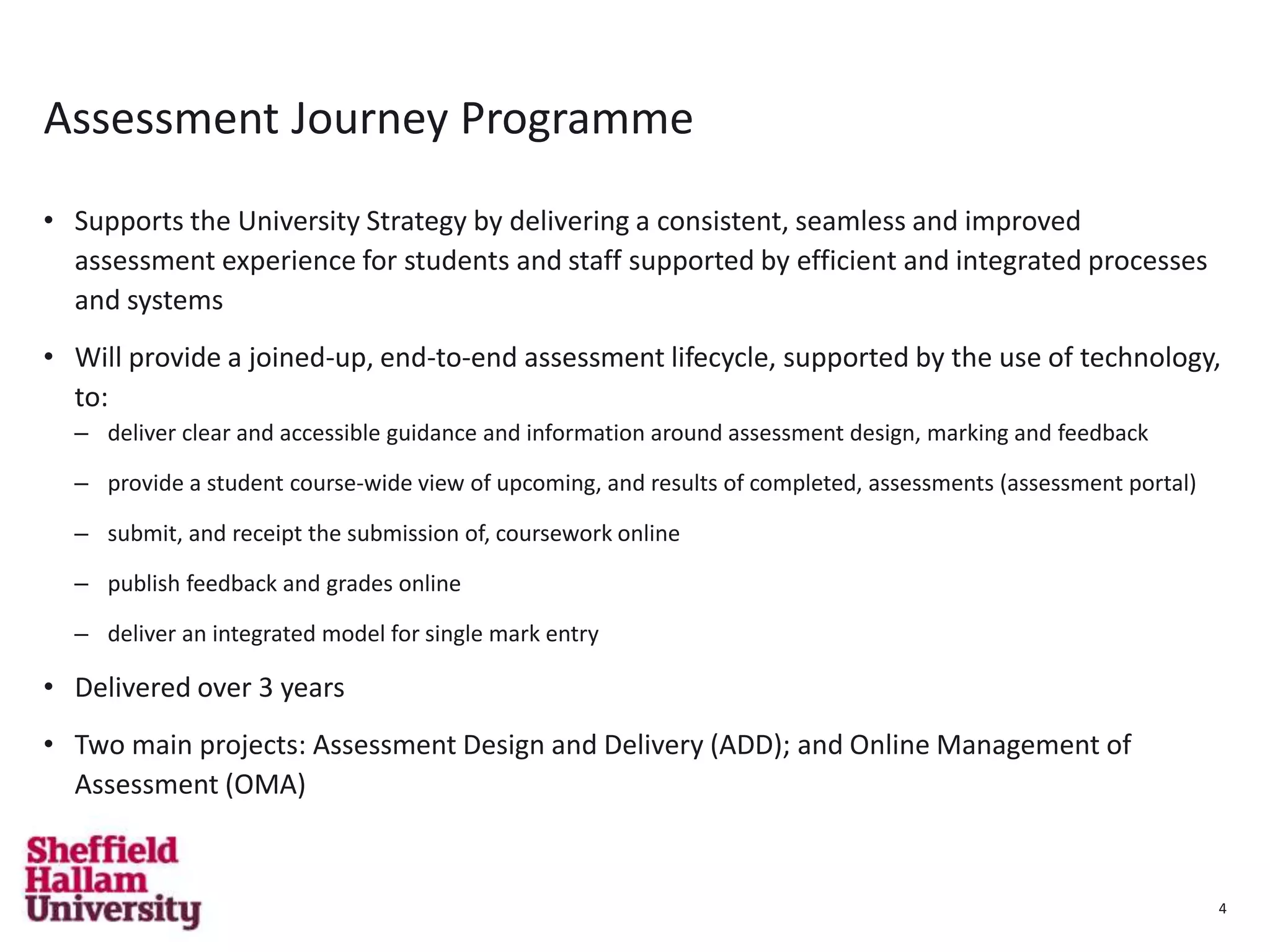 4
Assessment Journey Programme
• Supports the University Strategy by delivering a consistent, seamless and improved
assessment experience for students and staff supported by efficient and integrated processes
and systems
• Will provide a joined-up, end-to-end assessment lifecycle, supported by the use of technology,
to:
– deliver clear and accessible guidance and information around assessment design, marking and feedback
– provide a student course-wide view of upcoming, and results of completed, assessments (assessment portal)
– submit, and receipt the submission of, coursework online
– publish feedback and grades online
– deliver an integrated model for single mark entry
• Delivered over 3 years
• Two main projects: Assessment Design and Delivery (ADD); and Online Management of
Assessment (OMA)
4
 