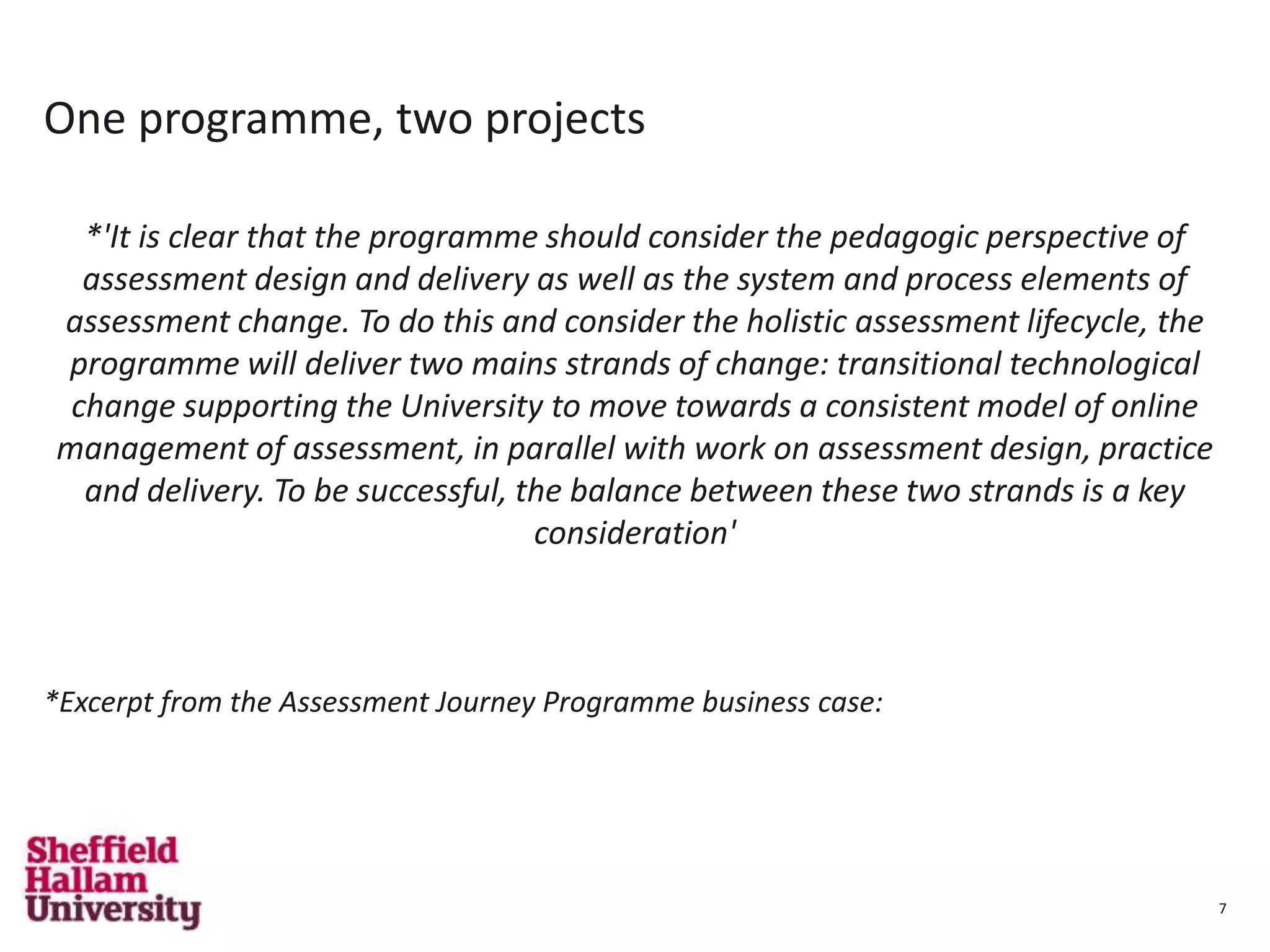 7
One programme, two projects
*'It is clear that the programme should consider the pedagogic perspective of
assessment design and delivery as well as the system and process elements of
assessment change. To do this and consider the holistic assessment lifecycle, the
programme will deliver two mains strands of change: transitional technological
change supporting the University to move towards a consistent model of online
management of assessment, in parallel with work on assessment design, practice
and delivery. To be successful, the balance between these two strands is a key
consideration'
*Excerpt from the Assessment Journey Programme business case:
7
 