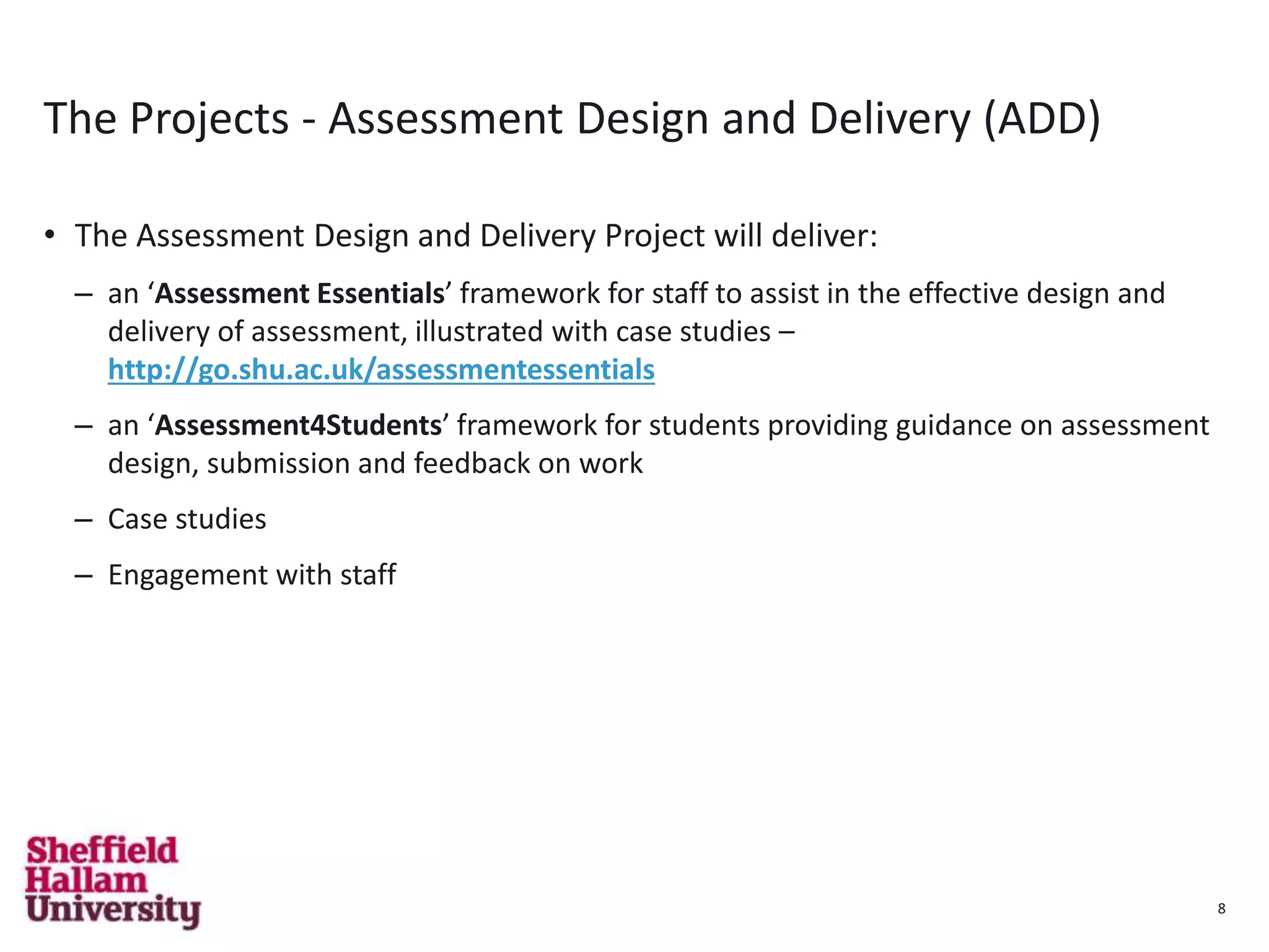 8
The Projects - Assessment Design and Delivery (ADD)
• The Assessment Design and Delivery Project will deliver:
– an ‘Assessment Essentials’ framework for staff to assist in the effective design and
delivery of assessment, illustrated with case studies –
http://go.shu.ac.uk/assessmentessentials
– an ‘Assessment4Students’ framework for students providing guidance on assessment
design, submission and feedback on work
– Case studies
– Engagement with staff
8
 