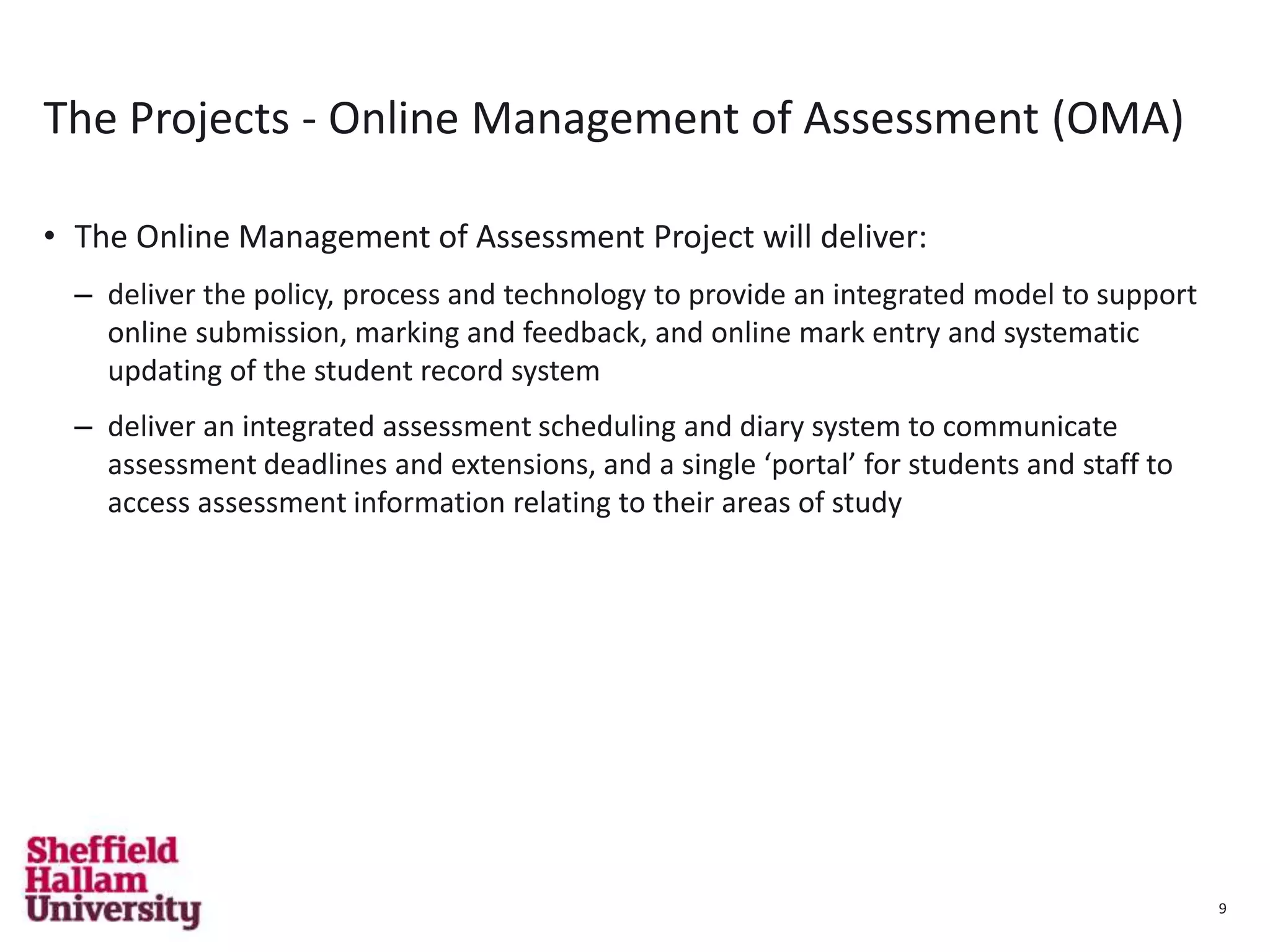 9
The Projects - Online Management of Assessment (OMA)
• The Online Management of Assessment Project will deliver:
– deliver the policy, process and technology to provide an integrated model to support
online submission, marking and feedback, and online mark entry and systematic
updating of the student record system
– deliver an integrated assessment scheduling and diary system to communicate
assessment deadlines and extensions, and a single ‘portal’ for students and staff to
access assessment information relating to their areas of study
9
 