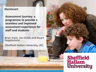 Assessment Journey: a
programme to provide a
seamless and improved
assessment experience for
staff and students
Brian Irwin, Jon Childs and Stuart
Hepplestone
(Sheffield Hallam University, UK)
 