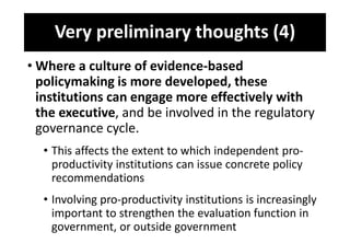 Very preliminary thoughts (4)
• Where a culture of evidence-based
policymaking is more developed, these
institutions can engage more effectively with
the executive, and be involved in the regulatory
governance cycle.
• This affects the extent to which independent pro-
productivity institutions can issue concrete policy
recommendations
• Involving pro-productivity institutions is increasingly
important to strengthen the evaluation function in
government, or outside government
 