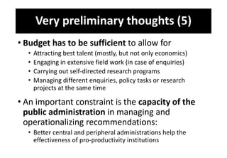 Very preliminary thoughts (5)
• Budget has to be sufficient to allow for
• Attracting best talent (mostly, but not only economics)
• Engaging in extensive field work (in case of enquiries)
• Carrying out self-directed research programs
• Managing different enquiries, policy tasks or research
projects at the same time
• An important constraint is the capacity of the
public administration in managing and
operationalizing recommendations:
• Better central and peripheral administrations help the
effectiveness of pro-productivity institutions
 