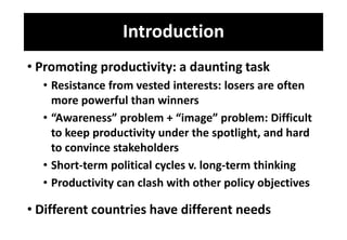 Introduction
• Promoting productivity: a daunting task
• Resistance from vested interests: losers are often
more powerful than winners
• “Awareness” problem + “image” problem: Difficult
to keep productivity under the spotlight, and hard
to convince stakeholders
• Short-term political cycles v. long-term thinking
• Productivity can clash with other policy objectives
• Different countries have different needs
 