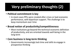 Very preliminary thoughts (2)
• Political commitment is key
• In most cases PPIs were created after crises or bad economic
performance, with bipartisan support. The challenge is to
keep momentum over time
• Broad notion of productivity/competitiveness
• Most institutions go beyond the technical economic definition
of productivity, and are oriented towards well-being in the
long term
• Core business is long-term thinking
• Governments increasingly lack time and skills to engage in
prospective thinking
 